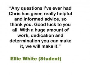 Any questions I’ve ever had Chris has given really helpful and informed advice, so thank you. Good luck to you all. With a huge amount of work, dedication and determination you can make it, we will make it. Ellie White (Student)