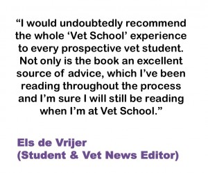 I would undoubtedly recommend the whole ‘Vet School’ experience to every prospective vet student. Not only is the book an excellent source of advice, which I’ve been reading throughout the process and I’m sure I will still be reading when I’m at Vet School. Els de Vrijer (Student & Vet News Editor)